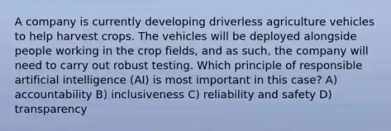 A company is currently developing driverless agriculture vehicles to help harvest crops. The vehicles will be deployed alongside people working in the crop fields, and as such, the company will need to carry out robust testing. Which principle of responsible artificial intelligence (AI) is most important in this case? A) accountability B) inclusiveness C) reliability and safety D) transparency