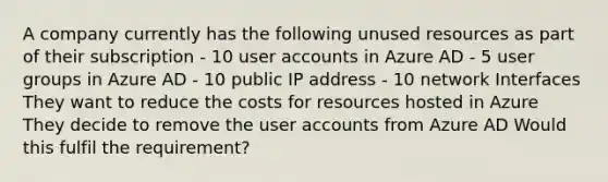 A company currently has the following unused resources as part of their subscription - 10 user accounts in Azure AD - 5 user groups in Azure AD - 10 public IP address - 10 network Interfaces They want to reduce the costs for resources hosted in Azure They decide to remove the user accounts from Azure AD Would this fulfil the requirement?