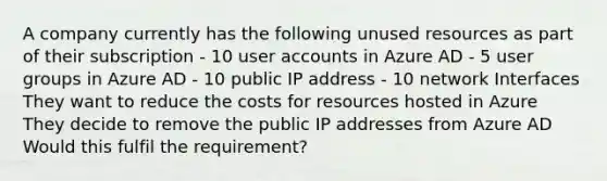 A company currently has the following unused resources as part of their subscription - 10 user accounts in Azure AD - 5 user groups in Azure AD - 10 public IP address - 10 network Interfaces They want to reduce the costs for resources hosted in Azure They decide to remove the public IP addresses from Azure AD Would this fulfil the requirement?