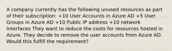 A company currently has the following unused resources as part of their subscription: +10 User Accounts in Azure AD +5 User Groups in Azure AD +10 Public IP address +10 network Interfaces They want to reduce the costs for resources hosted in Azure. They decide to remove the user accounts from Azure AD. Would this fulfill the requirement?