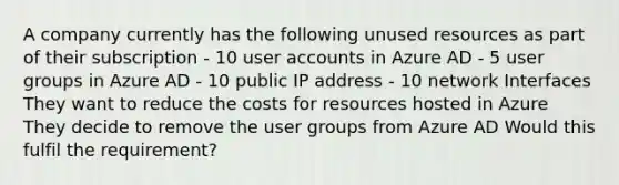 A company currently has the following unused resources as part of their subscription - 10 user accounts in Azure AD - 5 user groups in Azure AD - 10 public IP address - 10 network Interfaces They want to reduce the costs for resources hosted in Azure They decide to remove the user groups from Azure AD Would this fulfil the requirement?