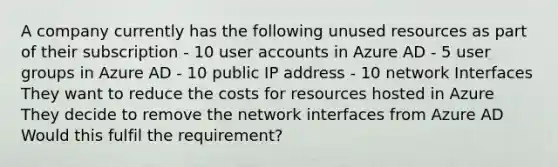 A company currently has the following unused resources as part of their subscription - 10 user accounts in Azure AD - 5 user groups in Azure AD - 10 public IP address - 10 network Interfaces They want to reduce the costs for resources hosted in Azure They decide to remove the network interfaces from Azure AD Would this fulfil the requirement?