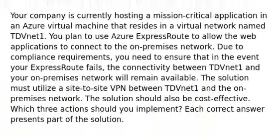 Your company is currently hosting a mission-critical application in an Azure virtual machine that resides in a virtual network named TDVnet1. You plan to use Azure ExpressRoute to allow the web applications to connect to the on-premises network. Due to compliance requirements, you need to ensure that in the event your ExpressRoute fails, the connectivity between TDVnet1 and your on-premises network will remain available. The solution must utilize a site-to-site VPN between TDVnet1 and the on-premises network. The solution should also be cost-effective. Which three actions should you implement? Each correct answer presents part of the solution.