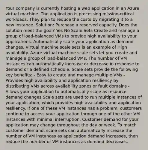 Your company is currently hosting a web application in an Azure virtual machine. The application is processing mission-critical workloads. They plan to reduce the costs by migrating it to a new instance. Solution: Purchase a reserved capacity. Does the solution meet the goal? Yes No Scale Sets Create and manage a group of load-balanced VMs to provide high availability to your applications. Automatically scale your application as demand changes. Virtual machine scale sets is an example of High availability. Azure virtual machine scale sets let you create and manage a group of load-balanced VMs. The number of VM instances can automatically increase or decrease in response to demand or a defined schedule. Scale sets provide the following key benefits: - Easy to create and manage multiple VMs - Provides high availability and application resiliency by distributing VMs across availability zones or fault domains - Allows your application to automatically scale as resource demand changes Scale sets are used to run multiple instances of your application, which provides high availability and application resiliency. If one of these VM instances has a problem, customers continue to access your application through one of the other VM instances with minimal interruption. Customer demand for your application may change throughout the day or week. To match customer demand, scale sets can automatically increase the number of VM instances as application demand increases, then reduce the number of VM instances as demand decreases.