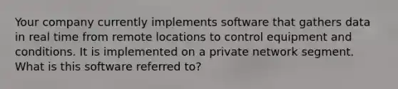 Your company currently implements software that gathers data in real time from remote locations to control equipment and conditions. It is implemented on a private network segment. What is this software referred to?