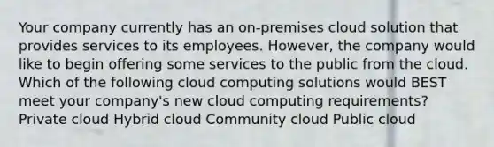 Your company currently has an on-premises cloud solution that provides services to its employees. However, the company would like to begin offering some services to the public from the cloud. Which of the following cloud computing solutions would BEST meet your company's new cloud computing requirements? Private cloud Hybrid cloud Community cloud Public cloud