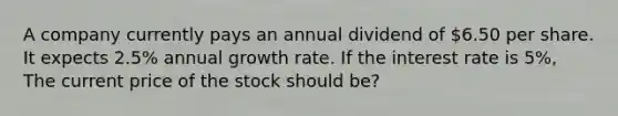 A company currently pays an annual dividend of 6.50 per share. It expects 2.5% annual growth rate. If the interest rate is 5%, The current price of the stock should be?