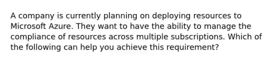 A company is currently planning on deploying resources to Microsoft Azure. They want to have the ability to manage the compliance of resources across multiple subscriptions. Which of the following can help you achieve this requirement?