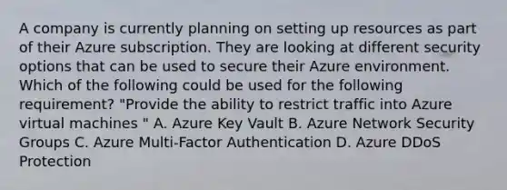 A company is currently planning on setting up resources as part of their Azure subscription. They are looking at different security options that can be used to secure their Azure environment. Which of the following could be used for the following requirement? "Provide the ability to restrict traffic into Azure virtual machines " A. Azure Key Vault B. Azure Network Security Groups C. Azure Multi-Factor Authentication D. Azure DDoS Protection