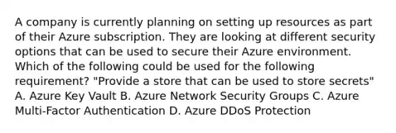 A company is currently planning on setting up resources as part of their Azure subscription. They are looking at different security options that can be used to secure their Azure environment. Which of the following could be used for the following requirement? "Provide a store that can be used to store secrets" A. Azure Key Vault B. Azure Network Security Groups C. Azure Multi-Factor Authentication D. Azure DDoS Protection