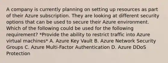 A company is currently planning on setting up resources as part of their Azure subscription. They are looking at different security options that can be used to secure their Azure environment. Which of the following could be used for the following requirement? *Provide the ability to restrict traffic into Azure virtual machines* A. Azure Key Vault B. Azure Network Security Groups C. Azure Multi-Factor Authentication D. Azure DDoS Protection