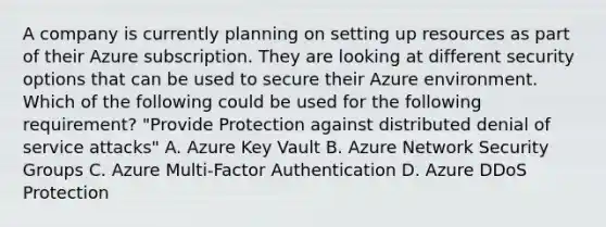 A company is currently planning on setting up resources as part of their Azure subscription. They are looking at different security options that can be used to secure their Azure environment. Which of the following could be used for the following requirement? "Provide Protection against distributed denial of service attacks" A. Azure Key Vault B. Azure Network Security Groups C. Azure Multi-Factor Authentication D. Azure DDoS Protection