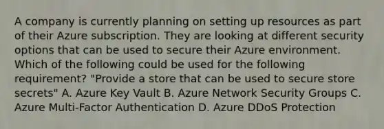 A company is currently planning on setting up resources as part of their Azure subscription. They are looking at different security options that can be used to secure their Azure environment. Which of the following could be used for the following requirement? "Provide a store that can be used to secure store secrets" A. Azure Key Vault B. Azure Network Security Groups C. Azure Multi-Factor Authentication D. Azure DDoS Protection