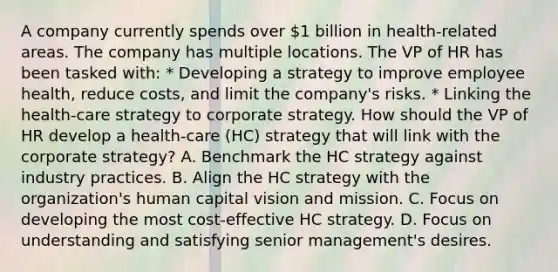 A company currently spends over 1 billion in health-related areas. The company has multiple locations. The VP of HR has been tasked with: * Developing a strategy to improve employee health, reduce costs, and limit the company's risks. * Linking the health-care strategy to corporate strategy. How should the VP of HR develop a health-care (HC) strategy that will link with the corporate strategy? A. Benchmark the HC strategy against industry practices. B. Align the HC strategy with the organization's human capital vision and mission. C. Focus on developing the most cost-effective HC strategy. D. Focus on understanding and satisfying senior management's desires.