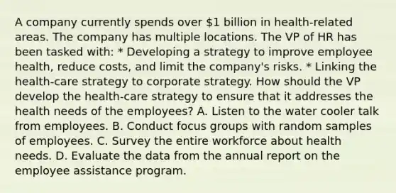 A company currently spends over 1 billion in health-related areas. The company has multiple locations. The VP of HR has been tasked with: * Developing a strategy to improve employee health, reduce costs, and limit the company's risks. * Linking the health-care strategy to corporate strategy. How should the VP develop the health-care strategy to ensure that it addresses the health needs of the employees? A. Listen to the water cooler talk from employees. B. Conduct focus groups with random samples of employees. C. Survey the entire workforce about health needs. D. Evaluate the data from the annual report on the employee assistance program.