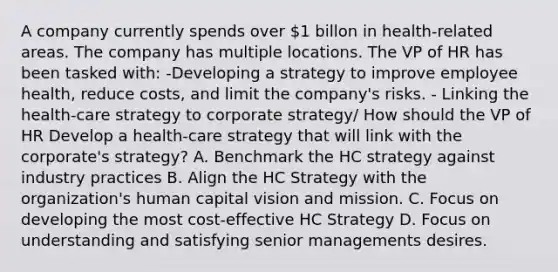 A company currently spends over 1 billon in health-related areas. The company has multiple locations. The VP of HR has been tasked with: -Developing a strategy to improve employee health, reduce costs, and limit the company's risks. - Linking the health-care strategy to corporate strategy/ How should the VP of HR Develop a health-care strategy that will link with the corporate's strategy? A. Benchmark the HC strategy against industry practices B. Align the HC Strategy with the organization's human capital vision and mission. C. Focus on developing the most cost-effective HC Strategy D. Focus on understanding and satisfying senior managements desires.