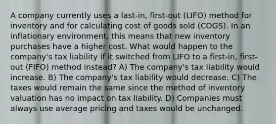 A company currently uses a last-in, first-out (LIFO) method for inventory and for calculating cost of goods sold (COGS). In an inflationary environment, this means that new inventory purchases have a higher cost. What would happen to the company's tax liability if it switched from LIFO to a first-in, first-out (FIFO) method instead? A) The company's tax liability would increase. B) The company's tax liability would decrease. C) The taxes would remain the same since the method of inventory valuation has no impact on tax liability. D) Companies must always use average pricing and taxes would be unchanged.