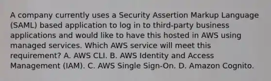 A company currently uses a Security Assertion Markup Language (SAML) based application to log in to third-party business applications and would like to have this hosted in AWS using managed services. Which AWS service will meet this requirement? A. AWS CLI. B. AWS Identity and Access Management (IAM). C. AWS Single Sign-On. D. Amazon Cognito.