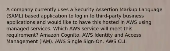 A company currently uses a Security Assertion Markup Language (SAML) based application to log in to third-party business applications and would like to have this hosted in AWS using managed services. Which AWS service will meet this requirement? Amazon Cognito. AWS Identity and Access Management (IAM). AWS Single Sign-On. AWS CLI.