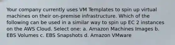 Your company currently uses VM Templates to spin up virtual machines on their on-premise infrastructure. Which of the following can be used in a similar way to spin up EC 2 instances on the AWS Cloud. Select one: a. Amazon Machines Images b. EBS Volumes c. EBS Snapshots d. Amazon VMware