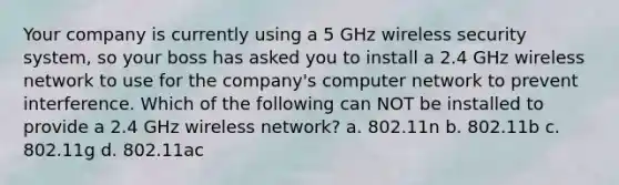 Your company is currently using a 5 GHz wireless security system, so your boss has asked you to install a 2.4 GHz wireless network to use for the company's computer network to prevent interference. Which of the following can NOT be installed to provide a 2.4 GHz wireless network? a. 802.11n b. 802.11b c. 802.11g d. 802.11ac