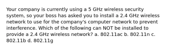 Your company is currently using a 5 GHz wireless security system, so your boss has asked you to install a 2.4 GHz wireless network to use for the company's computer network to prevent interference. Which of the following can NOT be installed to provide a 2.4 GHz wireless network? a. 802.11ac b. 802.11n c. 802.11b d. 802.11g