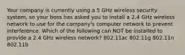 Your company is currently using a 5 GHz wireless security system, so your boss has asked you to install a 2.4 GHz wireless network to use for the company's computer network to prevent interference. Which of the following can NOT be installed to provide a 2.4 GHz wireless network? 802.11ac 802.11g 802.11n 802.11b