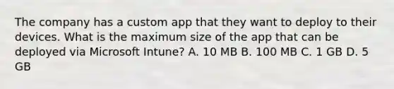 The company has a custom app that they want to deploy to their devices. What is the maximum size of the app that can be deployed via Microsoft Intune? A. 10 MB B. 100 MB C. 1 GB D. 5 GB