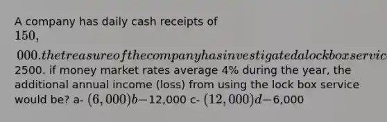 A company has daily cash receipts of 150,000. the treasure of the company has investigated a lock box service whereby the bank that offers the service will reduce the company's collection time by four days at a monthly fee of2500. if money market rates average 4% during the year, the additional annual income (loss) from using the lock box service would be? a- (6,000) b-12,000 c- (12,000) d-6,000