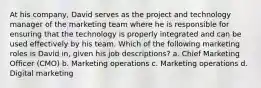 At his company, David serves as the project and technology manager of the marketing team where he is responsible for ensuring that the technology is properly integrated and can be used effectively by his team. Which of the following marketing roles is David in, given his job descriptions? a. Chief Marketing Officer (CMO) b. Marketing operations c. Marketing operations d. Digital marketing