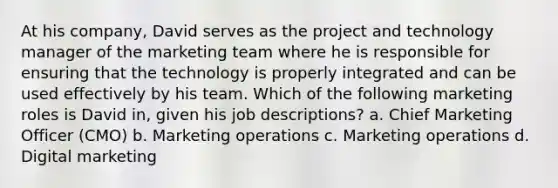 At his company, David serves as the project and technology manager of the marketing team where he is responsible for ensuring that the technology is properly integrated and can be used effectively by his team. Which of the following marketing roles is David in, given his job descriptions? a. Chief Marketing Officer (CMO) b. Marketing operations c. Marketing operations d. Digital marketing