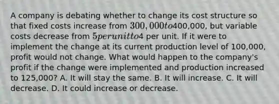 A company is debating whether to change its cost structure so that fixed costs increase from 300,000 to400,000, but variable costs decrease from 5 per unit to4 per unit. If it were to implement the change at its current production level of 100,000, profit would not change. What would happen to the company's profit if the change were implemented and production increased to 125,000? A. It will stay the same. B. It will increase. C. It will decrease. D. It could increase or decrease.