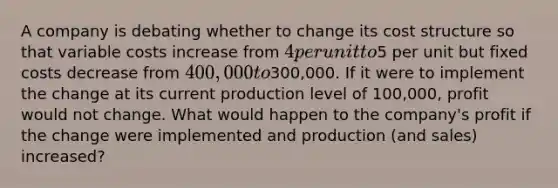 A company is debating whether to change its cost structure so that variable costs increase from 4 per unit to5 per unit but fixed costs decrease from 400,000 to300,000. If it were to implement the change at its current production level of 100,000, profit would not change. What would happen to the company's profit if the change were implemented and production (and sales) increased?