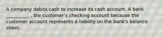 A company debits cash to increase its cash account. A bank __________ , the customer's checking account because the customer account represents a liability on the bank's balance sheet.