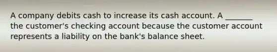 A company debits cash to increase its cash account. A _______ the customer's checking account because the customer account represents a liability on the bank's balance sheet.