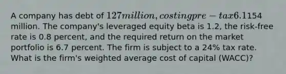 A company has debt of 127 million, costing pre-tax 6.1% per annum, and equity of154 million. The company's leveraged equity beta is 1.2, the risk-free rate is 0.8 percent, and the required return on the market portfolio is 6.7 percent. The firm is subject to a 24% tax rate. What is the firm's <a href='https://www.questionai.com/knowledge/koL1NUNNcJ-weighted-average' class='anchor-knowledge'>weighted average</a> cost of capital (WACC)?