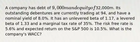 A company has debt of 9,000m and equity of32,000m. Its outstanding debentures are currently trading at 94, and have a nominal yield of 8.0%. It has an unlevered beta of 1.17, a levered beta of 1.33 and a marginal tax rate of 35%. The risk free rate is 5.6% and expected return on the S&P 500 is 10.5%. What is the company's WACC?