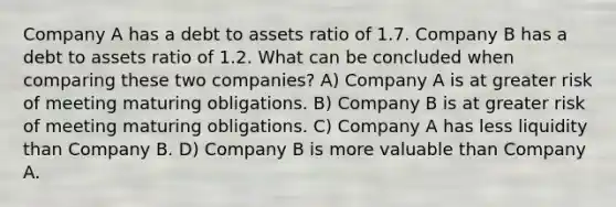 Company A has a debt to assets ratio of 1.7. Company B has a debt to assets ratio of 1.2. What can be concluded when comparing these two companies? A) Company A is at greater risk of meeting maturing obligations. B) Company B is at greater risk of meeting maturing obligations. C) Company A has less liquidity than Company B. D) Company B is more valuable than Company A.