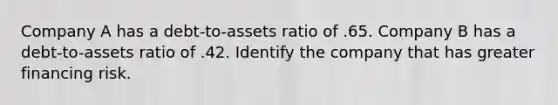 Company A has a debt-to-assets ratio of .65. Company B has a debt-to-assets ratio of .42. Identify the company that has greater financing risk.