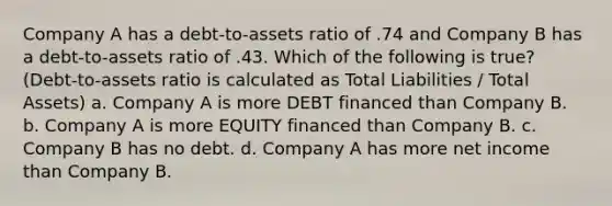 Company A has a debt-to-assets ratio of .74 and Company B has a debt-to-assets ratio of .43. Which of the following is true? (Debt-to-assets ratio is calculated as Total Liabilities / Total Assets) a. Company A is more DEBT financed than Company B. b. Company A is more EQUITY financed than Company B. c. Company B has no debt. d. Company A has more net income than Company B.