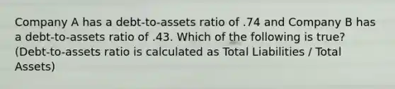 Company A has a debt-to-assets ratio of .74 and Company B has a debt-to-assets ratio of .43. Which of the following is true? (Debt-to-assets ratio is calculated as Total Liabilities / Total Assets)