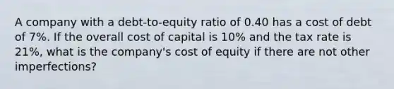 A company with a debt-to-equity ratio of 0.40 has a cost of debt of 7%. If the overall cost of capital is 10% and the tax rate is 21%, what is the company's cost of equity if there are not other imperfections?