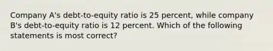 Company A's debt-to-equity ratio is 25 percent, while company B's debt-to-equity ratio is 12 percent. Which of the following statements is most correct?