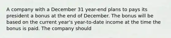 A company with a December 31 year-end plans to pays its president a bonus at the end of December. The bonus will be based on the current year's year-to-date income at the time the bonus is paid. The company should