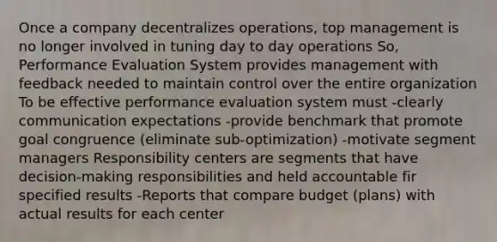 Once a company decentralizes operations, top management is no longer involved in tuning day to day operations So, Performance Evaluation System provides management with feedback needed to maintain control over the entire organization To be effective performance evaluation system must -clearly communication expectations -provide benchmark that promote goal congruence (eliminate sub-optimization) -motivate segment managers Responsibility centers are segments that have decision-making responsibilities and held accountable fir specified results -Reports that compare budget (plans) with actual results for each center