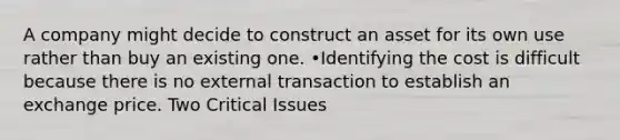 A company might decide to construct an asset for its own use rather than buy an existing one. •Identifying the cost is difficult because there is no external transaction to establish an exchange price. Two Critical Issues