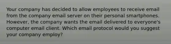 Your company has decided to allow employees to receive email from the company email server on their personal smartphones. However, the company wants the email delivered to everyone's computer email client. Which email protocol would you suggest your company employ?