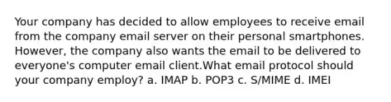 Your company has decided to allow employees to receive email from the company email server on their personal smartphones. However, the company also wants the email to be delivered to everyone's computer email client.What email protocol should your company employ? a. IMAP b. POP3 c. S/MIME d. IMEI