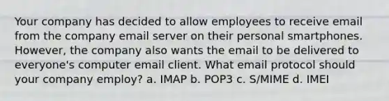 Your company has decided to allow employees to receive email from the company email server on their personal smartphones. However, the company also wants the email to be delivered to everyone's computer email client. What email protocol should your company employ? a. IMAP b. POP3 c. S/MIME d. IMEI