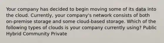 Your company has decided to begin moving some of its data into the cloud. Currently, your company's network consists of both on-premise storage and some cloud-based storage. Which of the following types of clouds is your company currently using? Public Hybrid Community Private